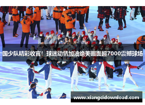 国少队精彩收官！球迷动情加油绝美画面超7000震撼球场