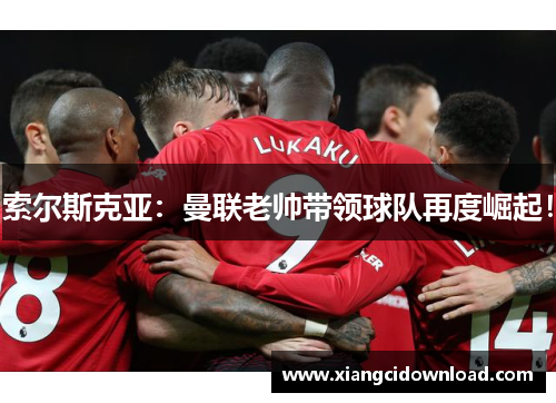 索尔斯克亚：曼联老帅带领球队再度崛起！